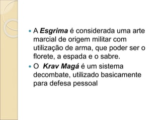  A Esgrima é considerada uma arte
marcial de origem militar com
utilização de arma, que poder ser o
florete, a espada e o sabre.
 O Krav Magá é um sistema
decombate, utilizado basicamente
para defesa pessoal
 