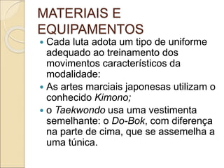 MATERIAIS E
EQUIPAMENTOS
 Cada luta adota um tipo de uniforme
adequado ao treinamento dos
movimentos característicos da
modalidade:
 As artes marciais japonesas utilizam o
conhecido Kimono;
 o Taekwondo usa uma vestimenta
semelhante: o Do-Bok, com diferença
na parte de cima, que se assemelha a
uma túnica.
 