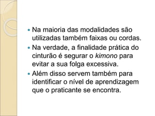  Na maioria das modalidades são
utilizadas também faixas ou cordas.
 Na verdade, a finalidade prática do
cinturão é segurar o kimono para
evitar a sua folga excessiva.
 Além disso servem também para
identificar o nível de aprendizagem
que o praticante se encontra.
 