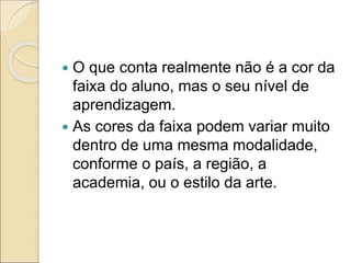  O que conta realmente não é a cor da
faixa do aluno, mas o seu nível de
aprendizagem.
 As cores da faixa podem variar muito
dentro de uma mesma modalidade,
conforme o país, a região, a
academia, ou o estilo da arte.
 