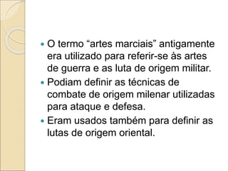  O termo “artes marciais” antigamente
era utilizado para referir-se às artes
de guerra e as luta de origem militar.
 Podiam definir as técnicas de
combate de origem milenar utilizadas
para ataque e defesa.
 Eram usados também para definir as
lutas de origem oriental.
 