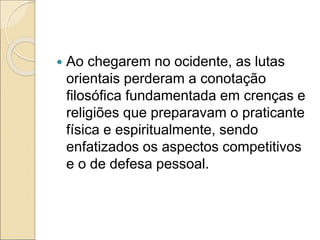  Ao chegarem no ocidente, as lutas
orientais perderam a conotação
filosófica fundamentada em crenças e
religiões que preparavam o praticante
física e espiritualmente, sendo
enfatizados os aspectos competitivos
e o de defesa pessoal.
 
