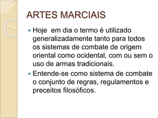 ARTES MARCIAIS
 Hoje em dia o termo é utilizado
generalizadamente tanto para todos
os sistemas de combate de origem
oriental como ocidental, com ou sem o
uso de armas tradicionais.
 Entende-se como sistema de combate
o conjunto de regras, regulamentos e
preceitos filosóficos.
 