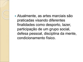  Atualmente, as artes marciais são
praticadas visando diferentes
finalidades como desporto, lazer,
participação de um grupo social,
defesa pessoal, disciplina da mente,
condicionamento físico.
 