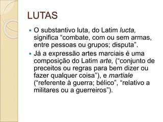 LUTAS
 O substantivo luta, do Latim lucta,
significa “combate, com ou sem armas,
entre pessoas ou grupos; disputa”.
 Já a expressão artes marciais é uma
composição do Latim arte, (“conjunto de
preceitos ou regras para bem dizer ou
fazer qualquer coisa”), e martiale
(“referente à guerra; bélico”, “relativo a
militares ou a guerreiros”).
 
