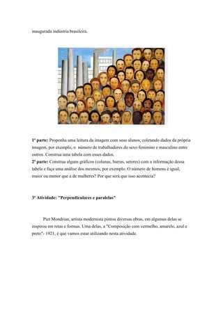 inaugurada indústria brasileira.
1ª parte: Proponha uma leitura da imagem com seus alunos, coletando dados da própria
imagem, por exemplo, o número de trabalhadores do sexo feminino e masculino entre
outros. Construa uma tabela com esses dados.
2ª parte: Construa alguns gráficos (colunas, barras, setores) com a informação dessa
tabela e faça uma análise dos mesmos, por exemplo: O número de homens é igual,
maior ou menor que a de mulheres? Por que será que isso acontecia?
3ª Atividade: "Perpendiculares e paralelas"
Piet Mondrian, artista modernista pintou diversas obras, em algumas delas se
inspirou em retas e formas. Uma delas, a "Composição com vermelho, amarelo, azul e
preto"- 1921, é que vamos estar utilizando nesta atividade.
 