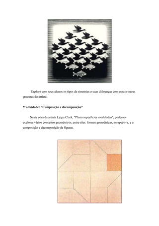 Explore com seus alunos os tipos de simetrias e suas diferenças com essa e outras
gravuras do artista!
5ª atividade: "Composição e decomposição"
Nesta obra da artista Lygia Clark, "Plano superfícies moduladas", podemos
explorar vários conceitos geométricos, entre eles: formas geométricas, perspectiva, e a
composição e decomposição de figuras.
 