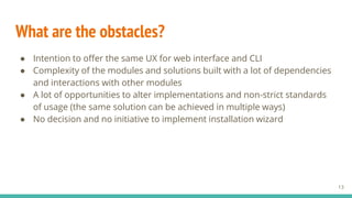 What are the obstacles?
13
● Intention to offer the same UX for web interface and CLI
● Complexity of the modules and solutions built with a lot of dependencies
and interactions with other modules
● A lot of opportunities to alter implementations and non-strict standards
of usage (the same solution can be achieved in multiple ways)
● No decision and no initiative to implement installation wizard
 