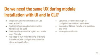 Do we need the same UX during module
installation with UI and in CLI?
● Beginners and non-skilled users use
web admin UI
● Multistep forms and rich interactive
tools could be used
● Web interface could be styled and made
user friendly
● No need to run wizard during or before
installation, the configuration could be
done optionally after.
14
● CLI users are skilled enough to
configure the module themselves
● Interactive CLI can handle one question
at a time
● No way to use forms
 