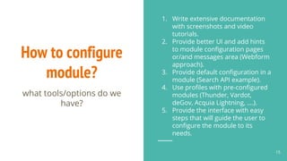 How to configure
module?
1. Write extensive documentation
with screenshots and video
tutorials.
2. Provide better UI and add hints
to module configuration pages
or/and messages area (Webform
approach).
3. Provide default configuration in a
module (Search API example).
4. Use profiles with pre-configured
modules (Thunder, Vardot,
deGov, Acquia Lightning, ….).
5. Provide the interface with easy
steps that will guide the user to
configure the module to its
needs.
15
what tools/options do we
have?
 