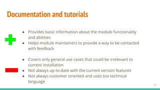 Documentation and tutorials
17
● Covers only general use cases that could be irrelevant to
current installation
● Not always up-to-date with the current version features
● Not always customer oriented and uses too technical
language
● Provides basic information about the module functionality
and abilities
● Helps module maintainers to provide a way to be contacted
with feedback
 