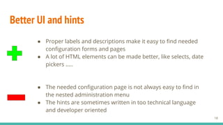Better UI and hints
● Proper labels and descriptions make it easy to find needed
configuration forms and pages
● A lot of HTML elements can be made better, like selects, date
pickers …..
18
● The needed configuration page is not always easy to find in
the nested administration menu
● The hints are sometimes written in too technical language
and developer oriented
 