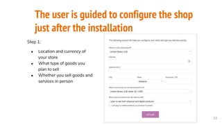 The user is guided to configure the shop
just after the installation
23
Step 1:
● Location and currency of
your store
● What type of goods you
plan to sell
● Whether you sell goods and
services in person
 
