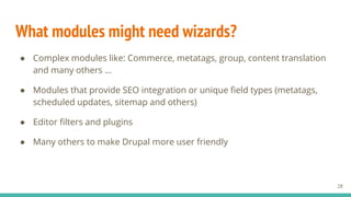 What modules might need wizards?
28
● Complex modules like: Commerce, metatags, group, content translation
and many others …
● Modules that provide SEO integration or unique field types (metatags,
scheduled updates, sitemap and others)
● Editor filters and plugins
● Many others to make Drupal more user friendly
 