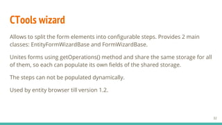 CTools wizard
Allows to split the form elements into configurable steps. Provides 2 main
classes: EntityFormWizardBase and FormWizardBase.
Unites forms using getOperations() method and share the same storage for all
of them, so each can populate its own fields of the shared storage.
The steps can not be populated dynamically.
Used by entity browser till version 1.2.
32
 
