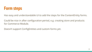 Form steps
Has easy and understandable UI to add the steps for the ContentEntity forms.
Could be nice in after configuration period, e.g. creating store and products
for Commerce Module.
Doesn’t support ConfigEntities and custom forms yet.
33
 