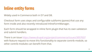 Inline entity forms
Widely used in Commerce both in D7 and D8.
Checkout form uses steps and configurable subforms (panes) that use any
form inside and also recently introduced InlineFormManager.
Each form should be wrapped in inline form plugin that has its own validation
and submit handlers.
There is an issue https://www.drupal.org/project/commerce/issues/3057037
with feature request to move this functionality to separate contrib module, so
other contrib modules can benefit from that.
34
 
