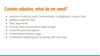 Custom solution, what do we need?
● Any form could be used: ContentEntity, ConfigEntity, Custom form
● Ability to skip the step
● Pass arguments
● Provide next and previous steps linkage
● Track the wizard progress
● Confirmation/Success page
● Conditional skipping and “jumping over” the steps
37
 