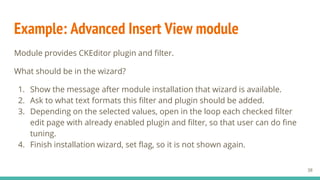 Example: Advanced Insert View module
Module provides CKEditor plugin and filter.
What should be in the wizard?
1. Show the message after module installation that wizard is available.
2. Ask to what text formats this filter and plugin should be added.
3. Depending on the selected values, open in the loop each checked filter
edit page with already enabled plugin and filter, so that user can do fine
tuning.
4. Finish installation wizard, set flag, so it is not shown again.
38
 