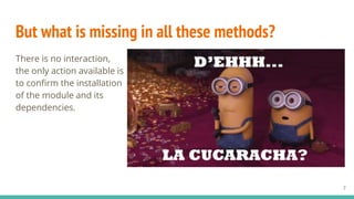 But what is missing in all these methods?
There is no interaction,
the only action available is
to confirm the installation
of the module and its
dependencies.
7
 
