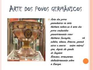 ARTE DOS POVOS GERMÂNICOS
 Arte dos povos
germânicos ou arte
bárbara refere-se à arte dos
povos conhecidos
genericamente como
bárbaros (mongóis, vâ
ndalos, alanos, francos, germâ
nicos e suecos entre outros)
que, depois da queda
do Império
Romano, avançaram
definitivamente sobre
a Europa.
 