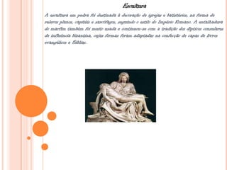 Escultura
A escultura em pedra foi destinada à decoração de igrejas e batistérios, na forma de
relevos planos, capitéis e sarcófagos, seguindo o estilo do Império Romano. A entalhadura
do marfim também foi muito usada e continuou-se com a tradição dos dípticos consulares
de influência bizantina, cujas formas foram adaptadas na confecção de capas de livros
evangélicos e Bíblias.
 
