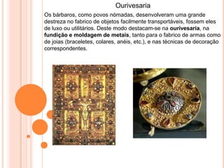 Ourivesaria
Os bárbaros, como povos nómadas, desenvolveram uma grande
destreza no fabrico de objetos facilmente transportáveis, fossem eles
de luxo ou utilitários. Deste modo destacam-se na ourivesaria, na
fundição e moldagem de metais, tanto para o fabrico de armas como
de joias (braceletes, colares, anéis, etc.), e nas técnicas de decoração
correspondentes.
 