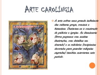 ARTE CAROLÍNGIA
 A arte sofreu uma grande influência
das culturas grega, romana e
bizantina. Destacam-se a construção
de palácios e igrejas. As iluminuras
(livros pequenos com muitas
ilustrações, com detalhes em
dourado) e os relicários (recipientes
decorados para guardar relíquias
sagradas) também marcaram este
período.
 