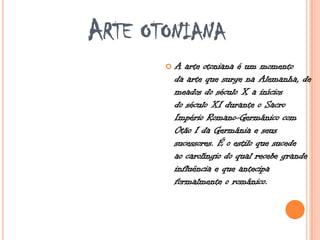 ARTE OTONIANA
 A arte otoniana é um momento
da arte que surge na Alemanha, de
meados do século X a inícios
do século XI durante o Sacro
Império Romano-Germânico com
Otão I da Germânia e seus
sucessores. É o estilo que sucede
ao carolíngio do qual recebe grande
influência e que antecipa
formalmente o românico.
 