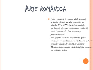 ARTE ROMÂNICA
 Arte românica é o nome dado ao estilo
artístico vigente na Europa entre os
séculos XI e XIII, durante o período
da história da arte comumente conhecido
como "românico". O estilo é visto
principalmente
nas igrejas católicas construídas após a
expansão do cristianismo pela Europa e foi o
primeiro depois da queda do Império
Romano a apresentar características comuns
em várias regiões.
 