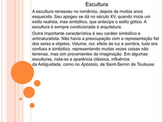 Escultura
A escultura renasceu no românico, depois de muitos anos
esquecida. Seu apogeu se dá no século XV, quando inicia um
estilo realista, mas simbólico, que antecipa o estilo gótico. A
escultura é sempre condicionada à arquitetura.
Outra importante característica é seu caráter simbólico e
antinaturalista. Não havia a preocupação com a representação fiel
dos seres e objetos. Volume, cor, efeito de luz e sombra, tudo era
confuso e simbólico, representando muitas vezes coisas não
terrenas, mas sim provenientes da imaginação. Em algumas
esculturas, nota-se a aparência clássica, influência
da Antiguidade, como no Apóstolo, de Saint-Sernin de Toulouse.
 