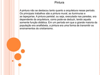 Pintura
A pintura não se destacou tanto quanto a arquitetura nesse período.
Os principais trabalhos são a pintura mural, as iluminuras e
as tapeçarias. A pintura parietal, ou seja, executada nas paredes, era
dependente da arquitetura, como pode-se deduzir, tendo aquela
somente função didática. Em um período em que a grande maioria da
população era analfabeta, a pintura era uma forma de transmitir os
ensinamentos do cristianismo.
 