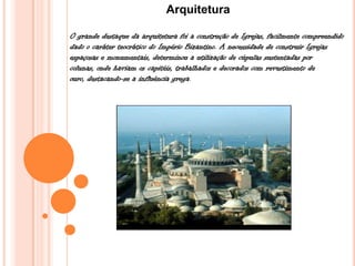 Arquitetura
O grande destaque da arquitetura foi a construção de Igrejas, facilmente compreendido
dado o caráter teocrático do Império Bizantino. A necessidade de construir Igrejas
espaçosas e monumentais, determinou a utilização de cúpulas sustentadas por
colunas, onde haviam os capitéis, trabalhados e decorados com revestimento de
ouro, destacando-se a influência grega.
 