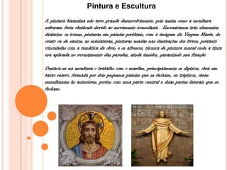 Pintura e Escultura
A pintura bizantina não teve grande desenvolvimento, pois assim como a escultura
sofreram forte obstáculo devido ao movimento iconoclasta . Encontramos três elementos
distintos: os ícones, pinturas em painéis portáteis, com a imagem da Virgem Maria, de
cristo ou de santos; as miniaturas, pinturas usadas nas ilustrações dos livros, portanto
vinculadas com a temática da obra; e os afrescos, técnica de pintura mural onde a tinta
era aplicada no revestimento das paredes, ainda úmidos, garantindo sua fixação.
Destaca-se na escultura o trabalho com o marfim, principalmente os dípticos, obra em
baixo relevo, formada por dois pequenos painéis que se fecham, ou trípticos, obras
semelhantes às anteriores, porém com uma parte central e duas partes laterais que se
fecham.
 
