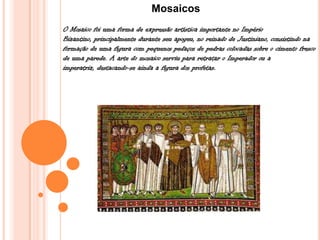 Mosaicos
O Mosaico foi uma forma de expressão artística importante no Império
Bizantino, principalmente durante seu apogeu, no reinado de Justiniano, consistindo na
formação de uma figura com pequenos pedaços de pedras colocadas sobre o cimento fresco
de uma parede. A arte do mosaico serviu para retratar o Imperador ou a
imperatriz, destacando-se ainda a figura dos profetas.
 