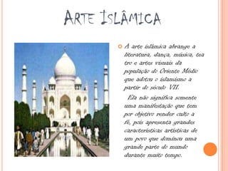  A arte islâmica abrange a
literatura, dança, música, tea
tro e artes visuais da
população do Oriente Médio
que adotou o islamismo a
partir do século VII.
Ela não significa somente
uma manifestação que tem
por objetivo render culto a
fé, pois apresenta grandes
características artísticas de
um povo que dominou uma
grande parte do mundo
durante muito tempo.
ARTE ISLÂMICA
 