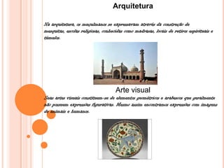 Arquitetura
Na arquitetura, os muçulmanos se expressavam através da construção de
mesquitas, escolas religiosas, conhecidas como madrasas, locais de retiros espirituais e
túmulos.
Arte visual
Suas artes visuais constituem-se de elementos geométricos e arabescos que geralmente
não possuem expressões figurativas. Mesmo assim encontramos expressões com imagens
de animais e humanos.
 