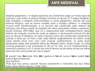 ARTE MEDIEVALMelodia gregoriana - A rápida expansão do cristianismo exige um maior rigor do Vaticano, que unifica a prática litúrgica romana no século VI. O papa Gregório I (São Gregório, o Magno) institucionalizou o canto gregoriano, através de uma reforma litúrgica, que se tornou modelo para a Europa católica. A notação musical sofre transformações, e os neumas são substituídos pelo sistema de notação com linhas a partir do trabalho de vários sacerdotes cristãos, sobretudo, Guido D'Arezzo (992-1050); que foi o responsável pelo estabelecimento desse sistema de notação musical de onde se originou a atual pauta musical. Foi ele, que no século XI designou as notas musicais como são conhecidas atualmente, usando o texto de um hino a São João Batista (originalmente em latim), onde cada estrofe inicia com uma nota musical: anteriormente, as notas eram designadas pelas sete primeiras letras do alfabeto latino. Desse modo, as notas musicais passaram a ser chamadas UT, RE, MI, FA, SOL, LA e SI. Posteriormente o nome DO substituiu o UT. O nome da nota SI formou-se das letras iniciais do último verso do hino como pode ser visto a seguir:UtqueantlaxisResonarefibrisMira gestorumFamulituorumSolve pollutiLabiireatumSancteIoannesQue significa:"Para que teus servos, possam ressoar claramente a maravilha dos teus feitos, limpe nossos lábios impuros, ó São João."