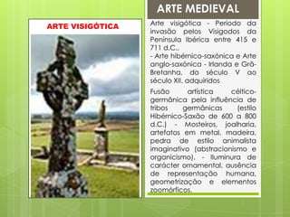 ARTE MEDIEVALArte visigótica - Período da invasão pelos Visigodos da Península Ibérica entre 415 e 711 d.C..- Arte hibérnico-saxónica e Arte anglo-saxónica - Irlanda e Grã-Bretanha, do século V ao século XII. adquiridosARTE VISIGÓTICAFusão artística céltico-germânica pela influência de tribos germânicas (estilo Hibérnico-Saxão de 600 a 800 d.C.) - Mosteiros, joalharia, artefatos em metal, madeira, pedra de estilo animalista imaginativo (abstracionismo e organicismo). - Iluminura de carácter ornamental, ausência de representação humana, geometrização e elementos zoomórficos.