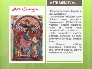 ARTE MEDIEVALArte Carolíngia- Período de Carlos Magno e seus sucessores.- Arquitetura religiosa com pinturas murais, mosaicos, baixos-relevos (Catedral de Aachen - capela palatina), surge a cripta com deambulatório, mosteiros.- Artes decorativas, marfins, joalharia, iluminura de forte dinamismo de traço, energia rítmica.- Herança céltico-germânica, inspiração na arte romana clássica, espírito medieval, emocional.