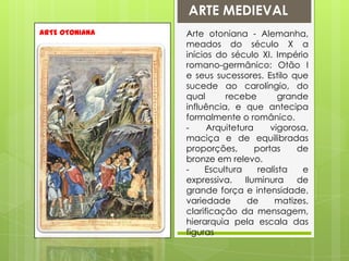 ARTE MEDIEVALARTE OTONIANAArte otoniana - Alemanha, meados do século X a inícios do século XI. Império romano-germânico: Otão I e seus sucessores. Estilo que sucede ao carolíngio, do qual recebe grande influência, e que antecipa formalmente o românico.- Arquitetura vigorosa, maciça e de equilibradas proporções, portas de bronze em relevo.- Escultura realista e expressiva. Iluminura de grande força e intensidade, variedade de matizes, clarificação da mensagem, hierarquia pela escala das figuras