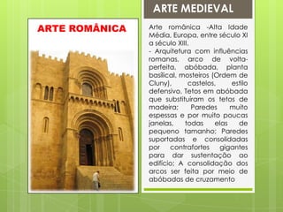 ARTE MEDIEVALArte românica -Alta Idade Média, Europa, entre século XI a século XIII.- Arquitetura com influências romanas, arco de volta-perfeita, abóbada, planta basílical, mosteiros (Ordem de Cluny), castelos, estilo defensivo. Tetos em abóbada que substituíram os tetos de madeira; Paredes muito espessas e por muito poucas janelas, todas elas de pequeno tamanho; Paredes suportadas e consolidadas por contrafortes gigantes para dar sustentação ao edifício; A consolidação dos arcos ser feita por meio de abóbadas de cruzamentoARTE ROMÂNICA