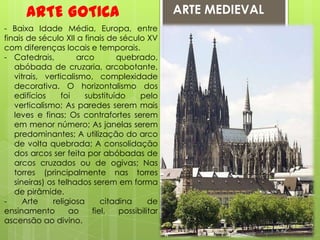 ARTE MEDIEVALARTE GOTICA- Baixa Idade Média, Europa, entre finais de século XII a finais de século XV com diferenças locais e temporais.Catedrais, arco quebrado, abóbada de cruzaria, arcobotante, vitrais, verticalismo, complexidade decorativa. O horizontalismo dos edifícios foi substituído pelo verticalismo; As paredes serem mais leves e finas; Os contrafortes serem em menor número; As janelas serem predominantes; A utilização do arco de volta quebrada; A consolidação dos arcos ser feita por abóbadas de arcos cruzados ou de ogivas; Nas torres (principalmente nas torres sineiras) os telhados serem em forma de pirâmide.- Arte religiosa citadina de ensinamento ao fiel, possibilitar ascensão ao divino.