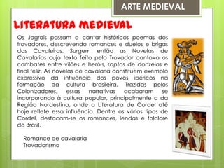 ARTE MEDIEVALLiteratura medievalOs Jograis passam a cantar históricos poemas dos trovadores, descrevendo romances e duelos e brigas dos Cavaleiros. Surgem então as Novelas de Cavalarias cujo texto feito pelo Trovador cantava os combates entre vilões e heróis, raptos de donzelas e final feliz. As novelas de cavalaria constituem exemplo expressivo da influência dos povos ibéricos na formação da cultura brasileira. Trazidas pelos Colonizadores, essas narrativas acabaram se incorporando à cultura popular, principalmente a da Região Nordestina, onde a Literatura de Cordel até hoje reflete essa influência. Dentre os vários tipos de Cordel, destacam-se os romances, lendas e folclore do Brasil.    Romance de cavalaria    Trovadorismo