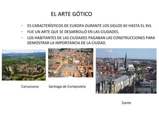 EL ARTE GÓTICO
-

ES CARACTERÍSTICOS DE EUROPA DURANTE LOS SIGLOS XII HASTA EL XVI.
FUE UN ARTE QUE SE DESARROLLÓ EN LAS CIUDADES.
LOS HABITANTES DE LAS CIUDADES PAGABAN LAS CONSTRUCCIONES PARA
DEMOSTRAR LA IMPORTANCIA DE LA CIUDAD.

Carcassona

Santiago de Compostela

Gante

 