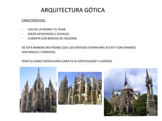 ARQUITECTURA GÓTICA
CARACTERÍSTICAS:
-

USO DE LA PIEDRA Y EL PILAR.
ARCOS APUNTADOS U OJIVALES.
CUBIERTA CON BÓVEDA DE CRUCERÍA.

DE ESTA MANERA ERA POSIBLE QUE LOS EDIFICIOS FUERAN MÁS ALTOS Y CON GRANDES
VENTANALES Y VIDRIERAS.
PERO SU CARACTERÍSICA MÁS CLARA ES SU VERTICALIDAD Y LIGEREZA.

 