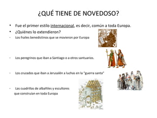 ¿QUÉ TIENE DE NOVEDOSO?
•
•

Fue el primer estilo internacional, es decir, común a toda Europa.
¿Quiénes lo extendieron?

-

Los frailes benedictinos que se movieron por Europa

-

Los peregrinos que iban a Santiago o a otros santuarios.

-

Los cruzados que iban a Jerusalén a luchas en la “guerra santa”

-

Las cuadrillas de albañiles y escultores
que construían en toda Europa

 