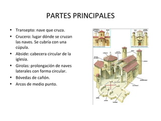 PARTES PRINCIPALES
• Transepto: nave que cruza.
• Crucero: lugar dónde se cruzan
las naves. Se cubría con una
cúpula.
• Abside: cabecera circular de la
iglesia.
• Girolas: prolongación de naves
laterales con forma circular.
• Bóvedas de cañón.
• Arcos de medio punto.

 