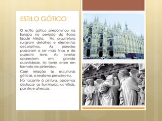 ESTILO GÓTICO
O estilo gótico predominou na
Europa no período da Baixa
Idade Média. Na arquitetura
surgiram detalhes e elementos
decorativos. As paredes
passaram a ser mais finas e de
aspecto leve. As janelas
apareciam em grande
quantidade. As torres eram em
formato de pirâmides.
Com relação às esculturas
góticas, o realismo prevaleceu.
No tocante à pintura, podemos
destacar as iluminuras, os vitrais,
painéis e afrescos.
 