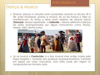Arte Medieval
Dança & Musica
 Diversas danças e canções eram produzidas durante os séculos XII e
XIII, onde trovadores, poetas e músicos do sul da França e Itália se
manifestavam. As festas e feiras eram repletas de danças típicas
(Estampie -dança sapateada - o Saltarello – dança saltitante e danças
de roda) acompanhadas por alguns instrumentos como flautas,
harpas, viela, dentre outros.
 Já na musica o Cantochão, é o tipo musical mais antigo criado pelo
Papa Gregório I, cantada sem qualquer acompanhamento. Cantado
em igrejas por vozes masculinas, esse estilo pode dar origem às
composições em formato coral.
 